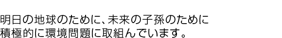 明日の地球のために、未来の子孫のために、積極的に環境問題に取組んでいます。