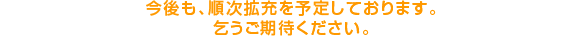 今後も、順次拡充を予定しております。乞うご期待ください。