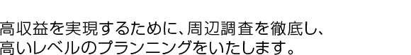 高収益を実現するために、周辺調査を徹底し、高いレベルのプランニングをいたします