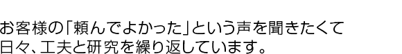 お客様の「頼んでよかった」という声を聞きたくて、日々、工夫と研究を繰り返しています。